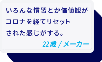 いろんな慣習とか価値観がコロナを経てリセットされた感じがする。 22歳/メーカー