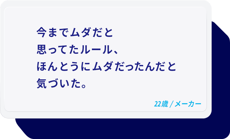 今までムダだと思ってたルール、ほんとうにムダだったんだと気づいた。 22歳/メーカー