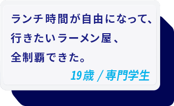 ランチ時間が自由になって、行きたいラーメン屋、全制覇できた。 19歳/専門学生