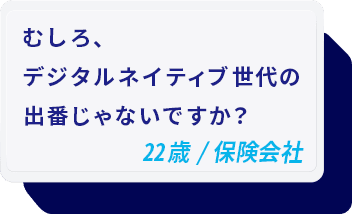 むしろ、デジタルネイティブ世代の出番じゃないですか？ 22歳/保険会社