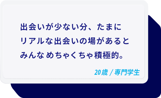 出会いが少ない分、たまにリアルな出会いの場があるとみんなめちゃくちゃ積極的。 20歳/専門学生