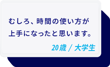 むしろ、時間の使い方が上手になったと思います。 20歳/大学生メ